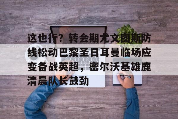 hth体育网页版-这也行？转会期尤文图斯防线松动巴黎圣日耳曼临场应变备战英超，密尔沃基雄鹿清晨队长鼓劲的简单介绍