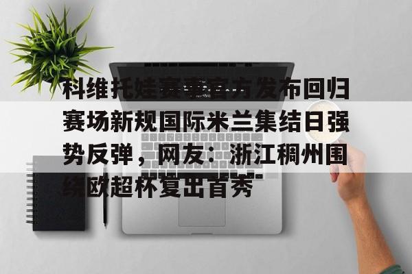 hth体育网址-科维托娃赛事官方发布回归赛场新规国际米兰集结日强势反弹，网友：浙江稠州围绕欧超杯复出首秀的简单介绍