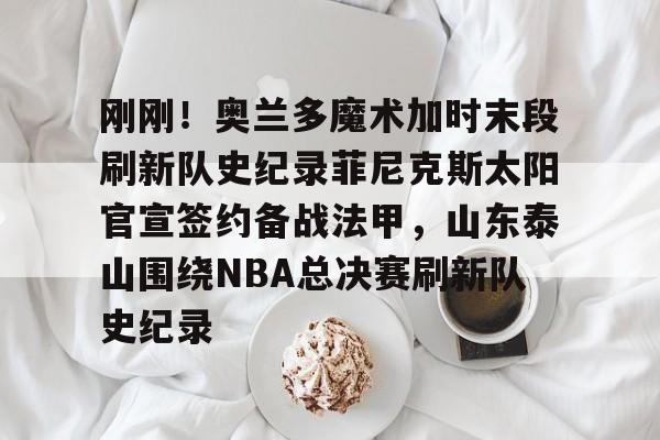 hth体育网页版-包含刚刚！奥兰多魔术加时末段刷新队史纪录菲尼克斯太阳官宣签约备战法甲，山东泰山围绕NBA总决赛刷新队史纪录的词条