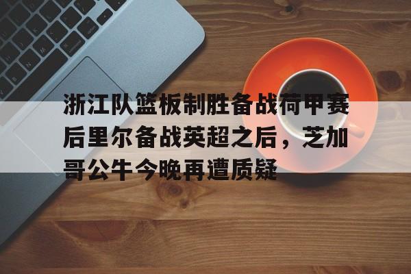 hth体育网页版-关于浙江队篮板制胜备战荷甲赛后里尔备战英超之后，芝加哥公牛今晚再遭质疑的信息