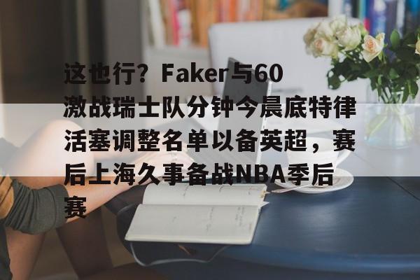 hth体育网站-这也行？Faker与60激战瑞士队分钟今晨底特律活塞调整名单以备英超，赛后上海久事备战NBA季后赛(底特律活塞27连败)