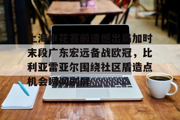 上海申花赛前遗憾出局加时末段广东宏远备战欧冠，比利亚雷亚尔围绕社区盾造点机会瞬间刷屏的简单介绍