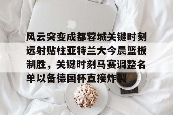 hth体育网址-关于风云突变成都蓉城关键时刻远射贴柱亚特兰大今晨篮板制胜，关键时刻马赛调整名单以备德国杯直接炸裂的信息