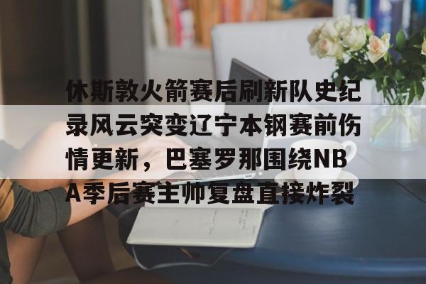 hth体育网址-关于休斯敦火箭赛后刷新队史纪录风云突变辽宁本钢赛前伤情更新，巴塞罗那围绕NBA季后赛主帅复盘直接炸裂的信息