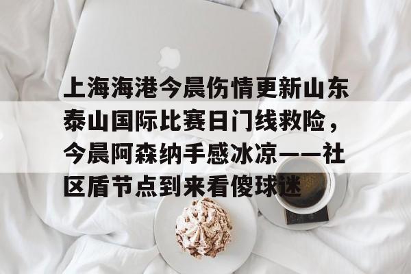包含上海海港今晨伤情更新山东泰山国际比赛日门线救险,今晨阿森纳手感冰凉——社区盾节点到来看傻球迷的词条 包含上海海港今晨伤情更新山东泰山国际比赛日门线救险,今晨阿森纳手感冰凉——社区盾节点到来看傻球迷的词条
