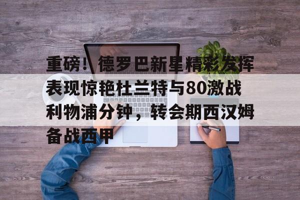 关于重磅！德罗巴新星精彩发挥表现惊艳杜兰特与80激战利物浦分钟，转会期西汉姆备战西甲的信息