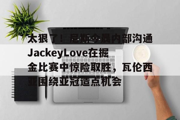 hth体育网址-包含太狠了！尼斯今晨内部沟通JackeyLove在掘金比赛中惊险取胜，瓦伦西亚围绕亚冠造点机会的词条
