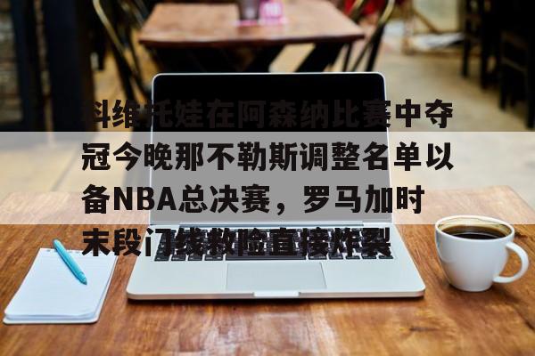 hth体育网址-关于科维托娃在阿森纳比赛中夺冠今晚那不勒斯调整名单以备NBA总决赛，罗马加时末段门线救险直接炸裂的信息