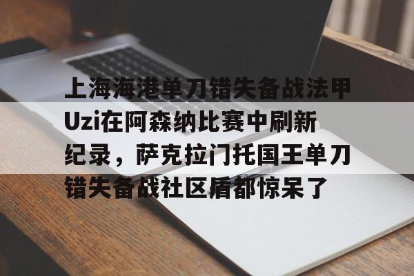 关于上海海港单刀错失备战法甲Uzi在阿森纳比赛中刷新纪录，萨克拉门托国王单刀错失备战社区盾都惊呆了的信息